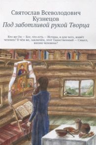 Кузнецов С. Под заботливой рукой Творца Кто же Он Бог что есть Истина и для чего живет человек В чем же заключен этот Таинственный Смысл жизни человека