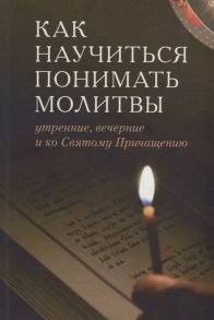 Тростникова Е. (сост.) Как научиться понимать молитвы утренние вечерние и ко Святому Причащению