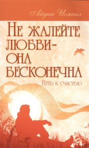 Исмаил А. Не жалейте любви - она бесконечная Путь к счастью