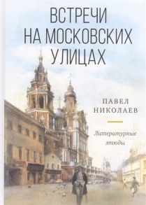 Николаев П. Встречи на московских улицах и не только Литературные этюды