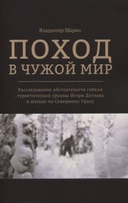 Шарко В. Поход в чужой мир Расследование обстоятельств гибели туристической группы Игоря Дятлова в походе по Северному Уралу