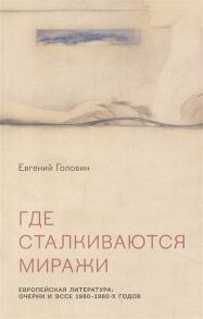 Головин Е. Где сталкиваются миражи Европейская литература Очерки и эссе 1960-1980 годов