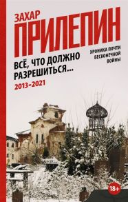 Прилепин Захар Все что должно разрешиться Хроника почти бесконечной войны 2013-2021