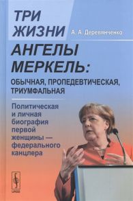 Деревянченко А. Три жизни Ангелы Меркель обычная пропедевтическая триумфальная Политическая и личная биография первой женщины - федерального канцлера