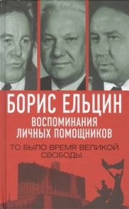 Полторанин М., Коржаков А., Пощанов П. и др. Борис Ельцин Воспоминания личных помощников То было время великой свободы