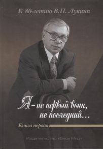 Дикарев А., Лукин А. (ред.) Я - не первый воин не последний К 80-летию В П Лукина Книга первая