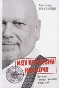 Михайлов А. Иду по жизни как хочу или Записки трижды генерала спецслужб