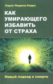 Перриш-Харра К. Как умирающего избавить от страха Новый подход к смерти