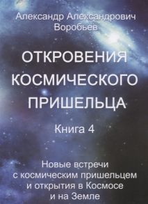 Воробьев А. Откровения космического пришельца Книга 4 Новые встречи с космическим пришельцем и открытия в Космосе и на Земле