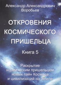 Воробьев А. Откровения космического пришельца Книга 5 Раскрытие космическим пришельцем новых тайн Космоса и цивилизаций на Земле