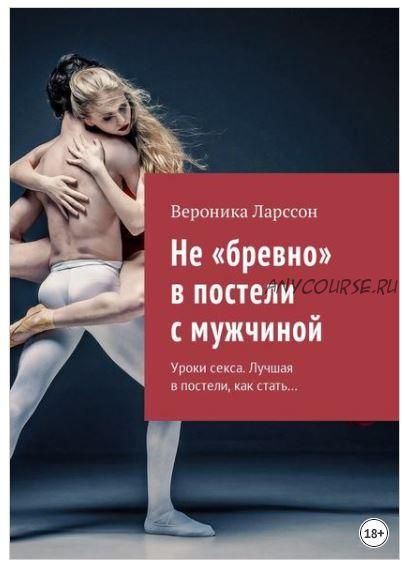 Не «бревно» в постели с мужчиной. Уроки секса. Лучшая в постели, как стать… (Вероника Ларссон)