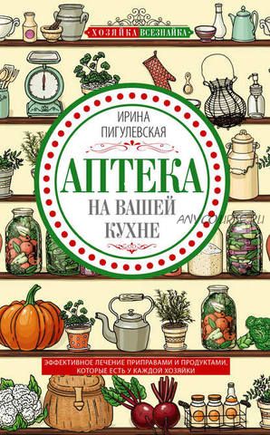 Аптека на вашей кухне. Эффективное лечение приправами и продуктами (Ирина Пигулевская)