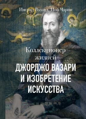 Коллекционер жизней. Джорджо Вазари и изобретение искусства (Ингрид Роланд и Ной Чарни)