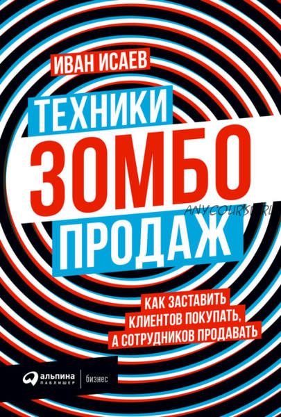 Техники зомбо-продаж. Как заставить клиентов покупать, а сотрудников продавать (Иван Исаев)